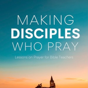 Making Disciples Who Pray: Lessons on Prayer for Bible Teachers